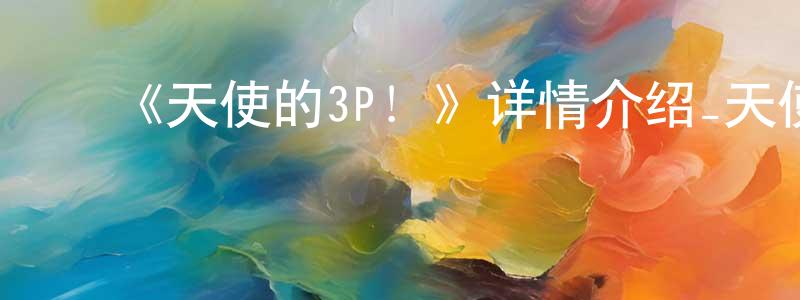 ﻿陈阳俊发布﻿《天使的3P！》详情介绍_天使的3P！已完结在线观看_天使的3P！迅雷下载_日漫